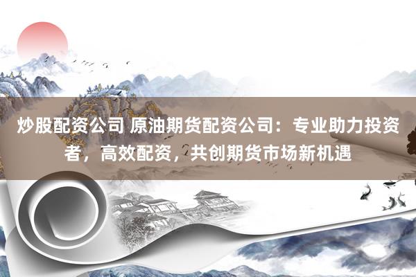 炒股配资公司 原油期货配资公司：专业助力投资者，高效配资，共创期货市场新机遇