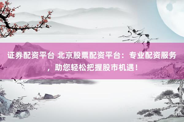 证券配资平台 北京股票配资平台：专业配资服务，助您轻松把握股市机遇！