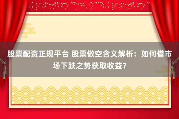 股票配资正规平台 股票做空含义解析：如何借市场下跌之势获取收益？