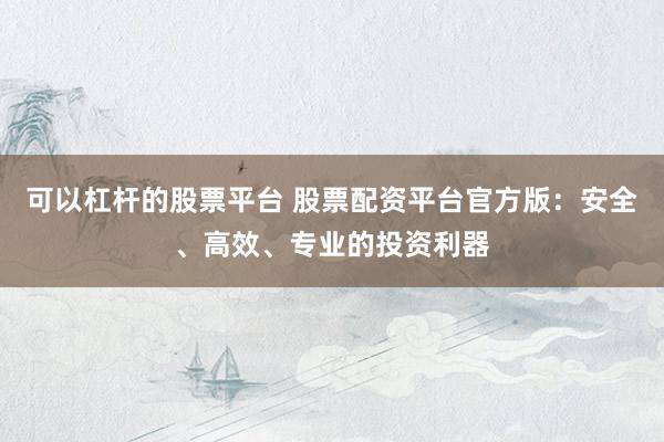 可以杠杆的股票平台 股票配资平台官方版：安全、高效、专业的投资利器