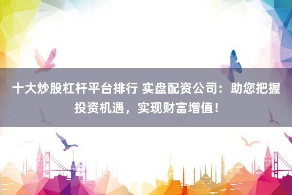 十大炒股杠杆平台排行 实盘配资公司：助您把握投资机遇，实现财富增值！