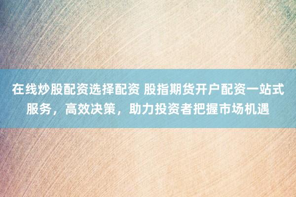 在线炒股配资选择配资 股指期货开户配资一站式服务，高效决策，助力投资者把握市场机遇