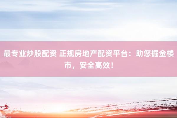 最专业炒股配资 正规房地产配资平台：助您掘金楼市，安全高效！