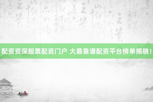 配资资深股票配资门户 大最靠谱配资平台榜单揭晓！