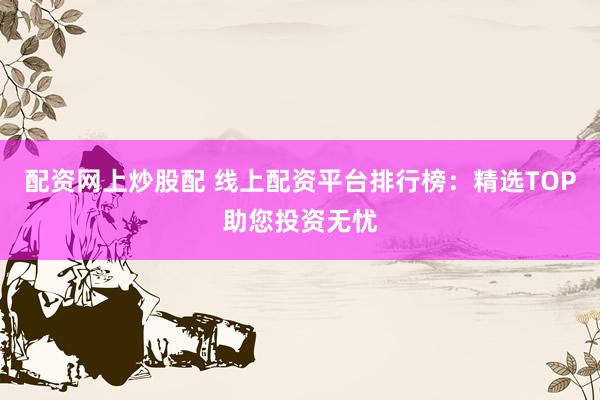 配资网上炒股配 线上配资平台排行榜：精选TOP助您投资无忧