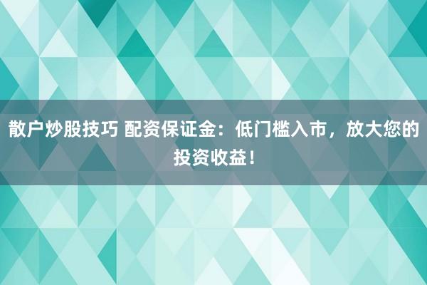 散户炒股技巧 配资保证金：低门槛入市，放大您的投资收益！