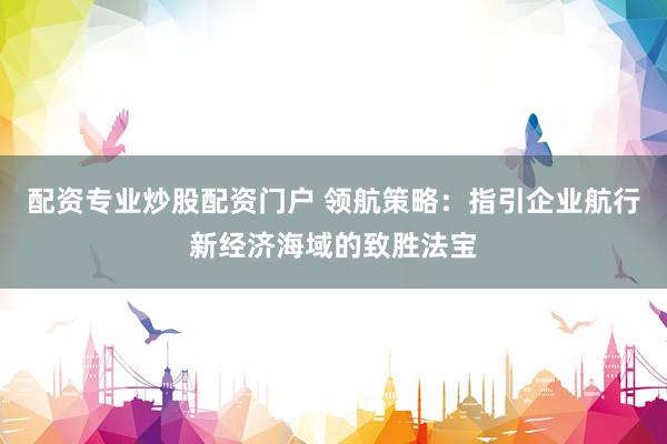 配资专业炒股配资门户 领航策略：指引企业航行新经济海域的致胜法宝