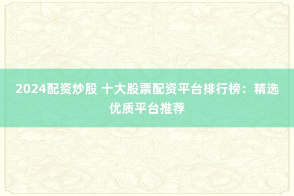 2024配资炒股 十大股票配资平台排行榜：精选优质平台推荐
