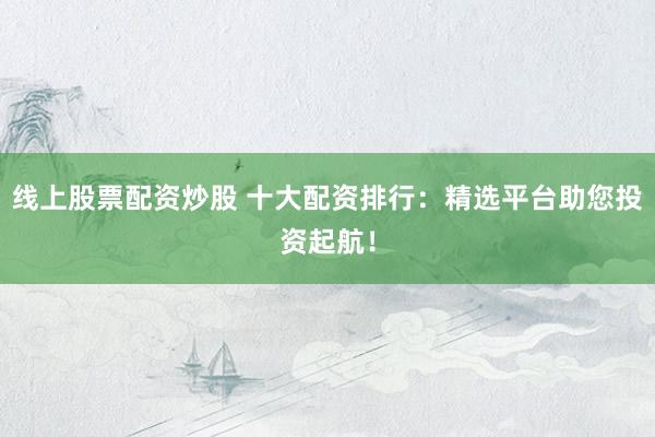 线上股票配资炒股 十大配资排行：精选平台助您投资起航！