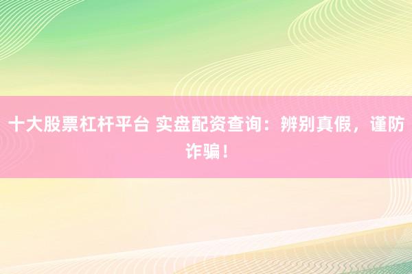 十大股票杠杆平台 实盘配资查询：辨别真假，谨防诈骗！