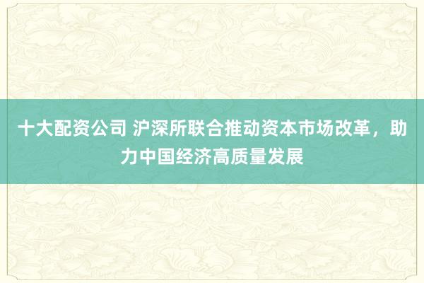 十大配资公司 沪深所联合推动资本市场改革，助力中国经济高质量发展