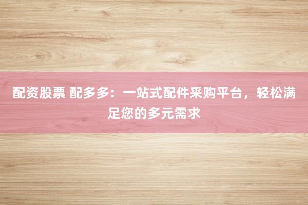配资股票 配多多：一站式配件采购平台，轻松满足您的多元需求