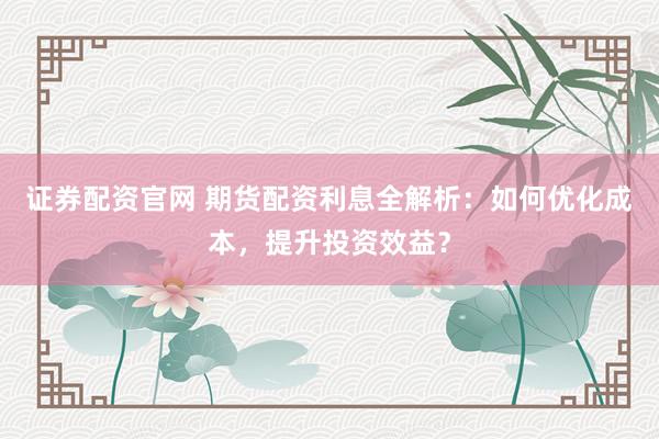 证券配资官网 期货配资利息全解析：如何优化成本，提升投资效益？