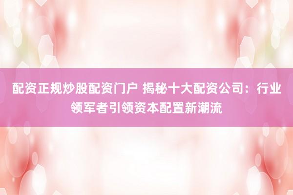 配资正规炒股配资门户 揭秘十大配资公司：行业领军者引领资本配置新潮流