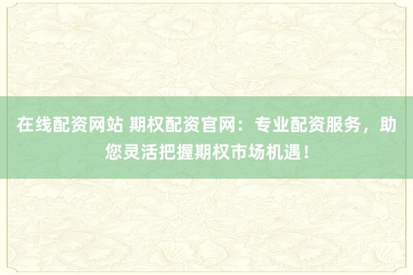在线配资网站 期权配资官网：专业配资服务，助您灵活把握期权市场机遇！