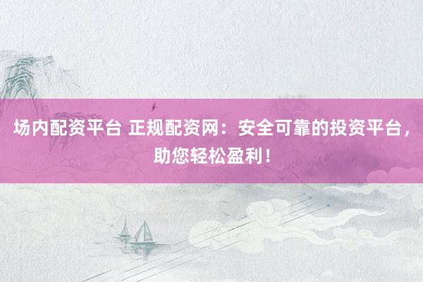 场内配资平台 正规配资网：安全可靠的投资平台，助您轻松盈利！