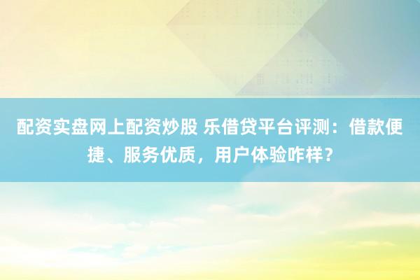 配资实盘网上配资炒股 乐借贷平台评测：借款便捷、服务优质，用户体验咋样？