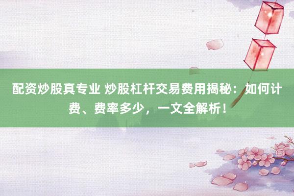 配资炒股真专业 炒股杠杆交易费用揭秘：如何计费、费率多少，一文全解析！