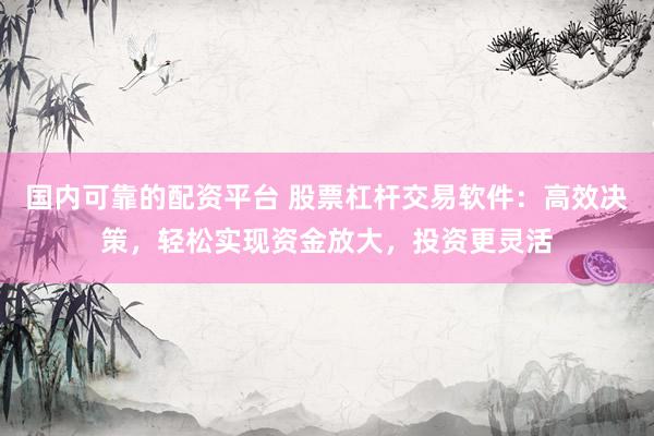 国内可靠的配资平台 股票杠杆交易软件：高效决策，轻松实现资金放大，投资更灵活