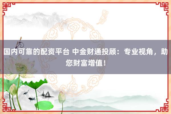 国内可靠的配资平台 中金财通投顾：专业视角，助您财富增值！