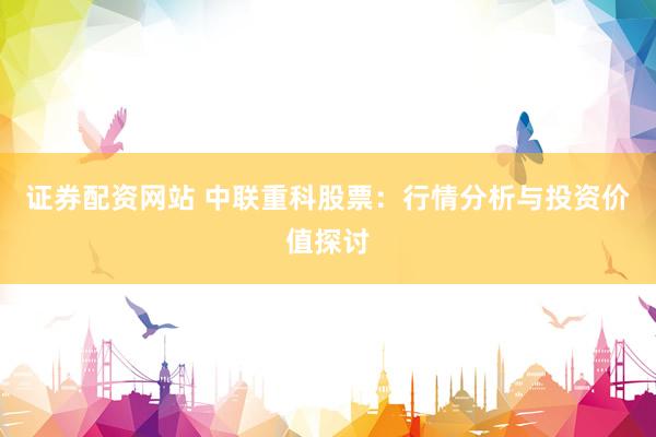 证券配资网站 中联重科股票：行情分析与投资价值探讨