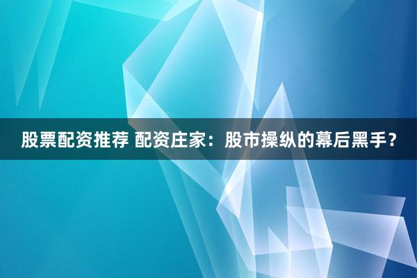 股票配资推荐 配资庄家：股市操纵的幕后黑手？