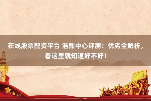 在线股票配资平台 浩鼎中心评测：优劣全解析，看这里就知道好不好！
