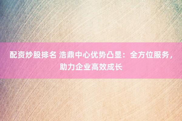 配资炒股排名 浩鼎中心优势凸显：全方位服务，助力企业高效成长