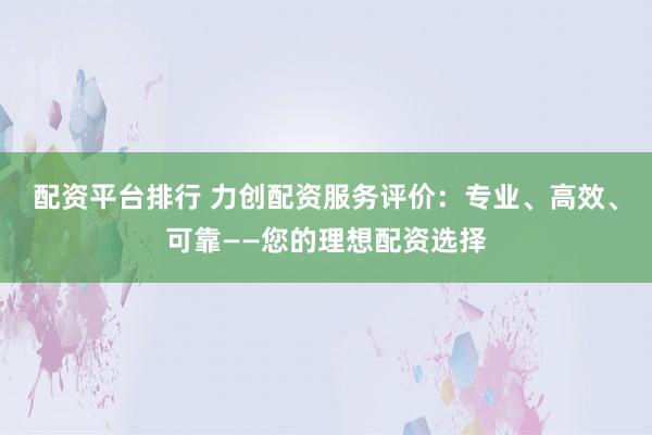 配资平台排行 力创配资服务评价：专业、高效、可靠——您的理想配资选择
