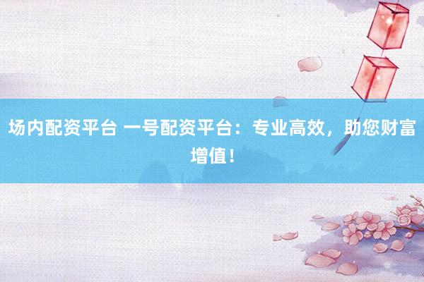 场内配资平台 一号配资平台：专业高效，助您财富增值！
