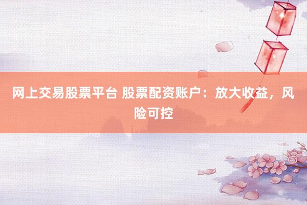 网上交易股票平台 股票配资账户：放大收益，风险可控