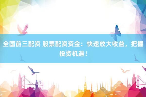 全国前三配资 股票配资资金：快速放大收益，把握投资机遇！