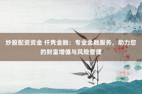 炒股配资资金 仟隽金融：专业金融服务，助力您的财富增值与风险管理