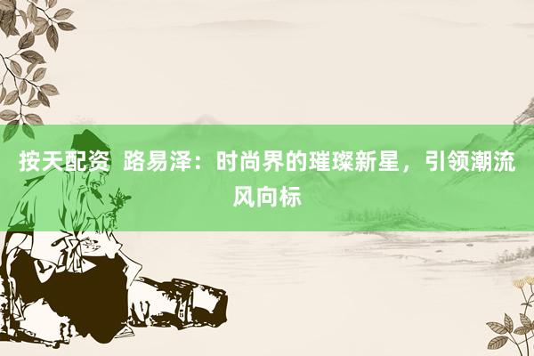 按天配资  路易泽：时尚界的璀璨新星，引领潮流风向标