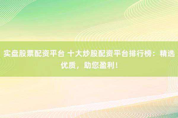 实盘股票配资平台 十大炒股配资平台排行榜：精选优质，助您盈利！