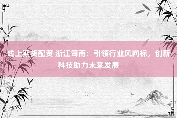 线上期货配资 浙江司南：引领行业风向标，创新科技助力未来发展
