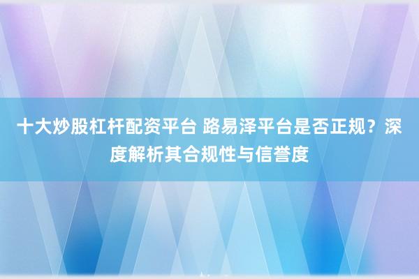 十大炒股杠杆配资平台 路易泽平台是否正规？深度解析其合规性与信誉度