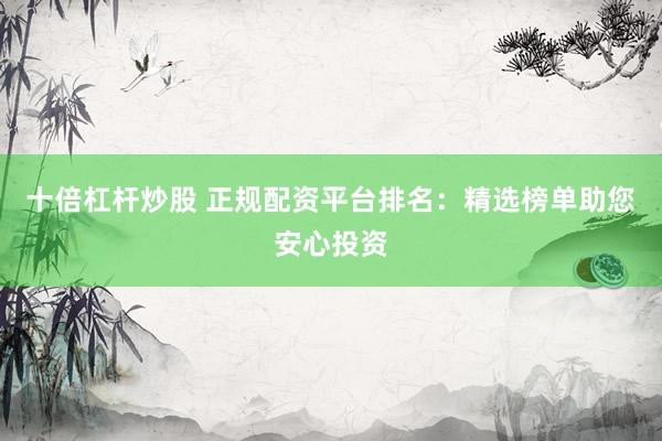 十倍杠杆炒股 正规配资平台排名：精选榜单助您安心投资