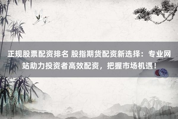 正规股票配资排名 股指期货配资新选择：专业网站助力投资者高效配资，把握市场机遇！