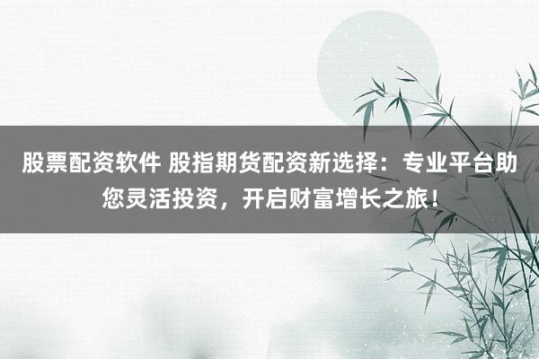 股票配资软件 股指期货配资新选择：专业平台助您灵活投资，开启财富增长之旅！