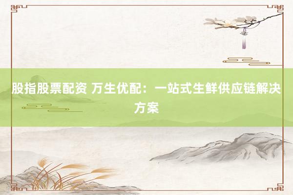 股指股票配资 万生优配：一站式生鲜供应链解决方案
