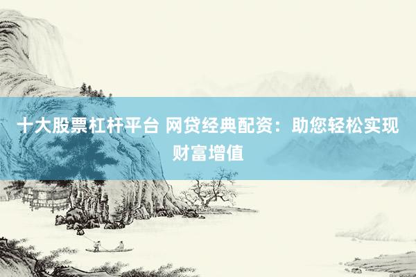 十大股票杠杆平台 网贷经典配资：助您轻松实现财富增值