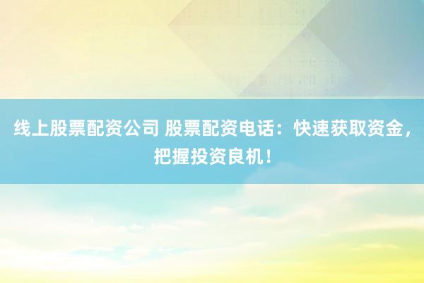 线上股票配资公司 股票配资电话：快速获取资金，把握投资良机！