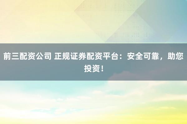 前三配资公司 正规证券配资平台：安全可靠，助您投资！