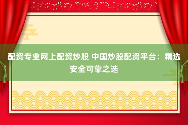 配资专业网上配资炒股 中国炒股配资平台：精选安全可靠之选