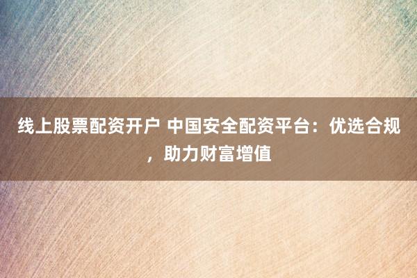 线上股票配资开户 中国安全配资平台：优选合规，助力财富增值