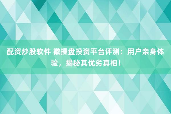 配资炒股软件 徽操盘投资平台评测：用户亲身体验，揭秘其优劣真相！