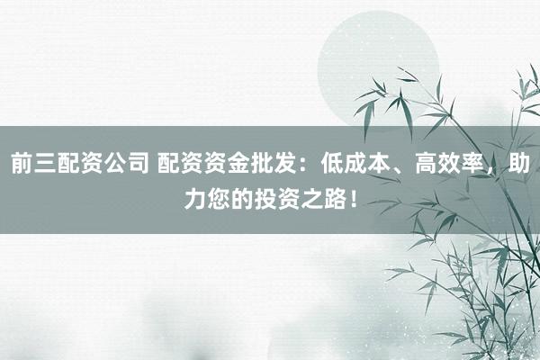 前三配资公司 配资资金批发：低成本、高效率，助力您的投资之路！