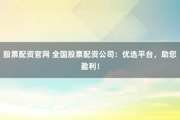 股票配资官网 全国股票配资公司：优选平台，助您盈利！