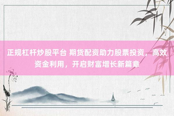 正规杠杆炒股平台 期货配资助力股票投资，高效资金利用，开启财富增长新篇章